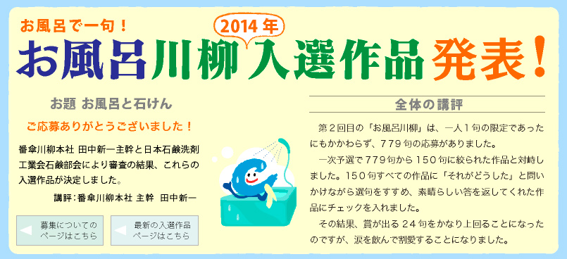 お風呂川柳　2014入選作品発表！ ご応募ありがとうございました！
番傘川柳本社 田中新一主幹と日本石鹸洗剤工業会石鹸部会により審査の結果、これらの入選作品が決定しました。
講評：番傘川柳本社 主幹  田中新一