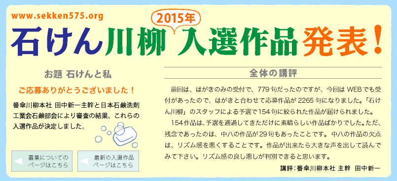 石けん川柳　2015入選作品発表！ ご応募ありがとうございました！
番傘川柳本社 田中新一主幹と日本石鹸洗剤工業会石鹸部会により審査の結果、これらの入選作品が決定しました。
講評：番傘川柳本社 主幹  田中新一