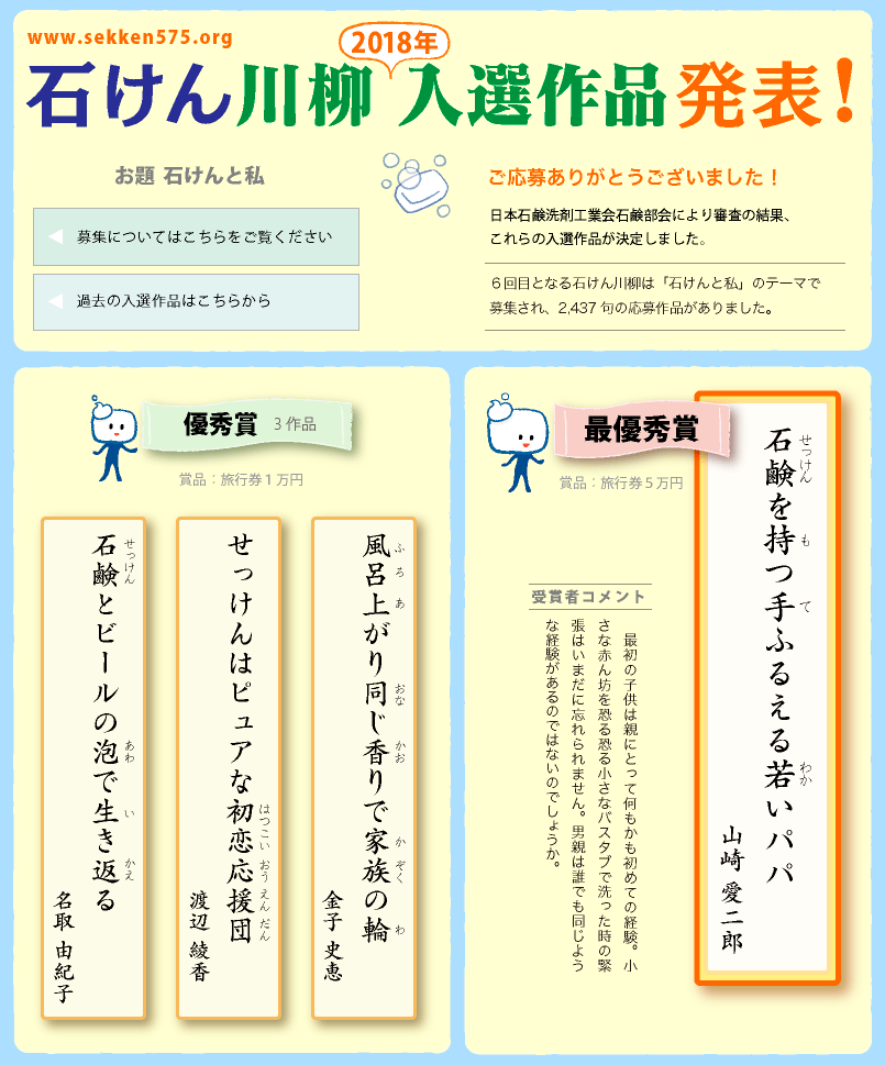 石けん川柳　2018入選作品発表！ ご応募ありがとうございました！
日本石鹸洗剤工業会石鹸部会により審査の結果、これらの入選作品が決定しました。６回目となる石けん川柳は「石けんと私」のテーマで募集され、2,437句の応募作品がありました。
　◎最優秀賞（賞品：旅行券５万円）「石鹸を持つ手ふるえる若いパパ（山崎 愛二郎)」受賞者コメント　最初の子供は親にとって何もかも初めての経験。小さな赤ん坊を恐る恐る小さなバスタブで洗った時の緊張はいまだに忘れられません。男親は誰でも同じような経験があるのではないのでしょうか。◎優秀賞3作品（賞品：旅行券１万円）「風呂上がり同じ香りで家族の輪（金子 史恵)」「せっけんはピュアな初恋応援団（渡辺 綾香)」「石鹸とビールの泡で生き返る（名取 由紀子)」