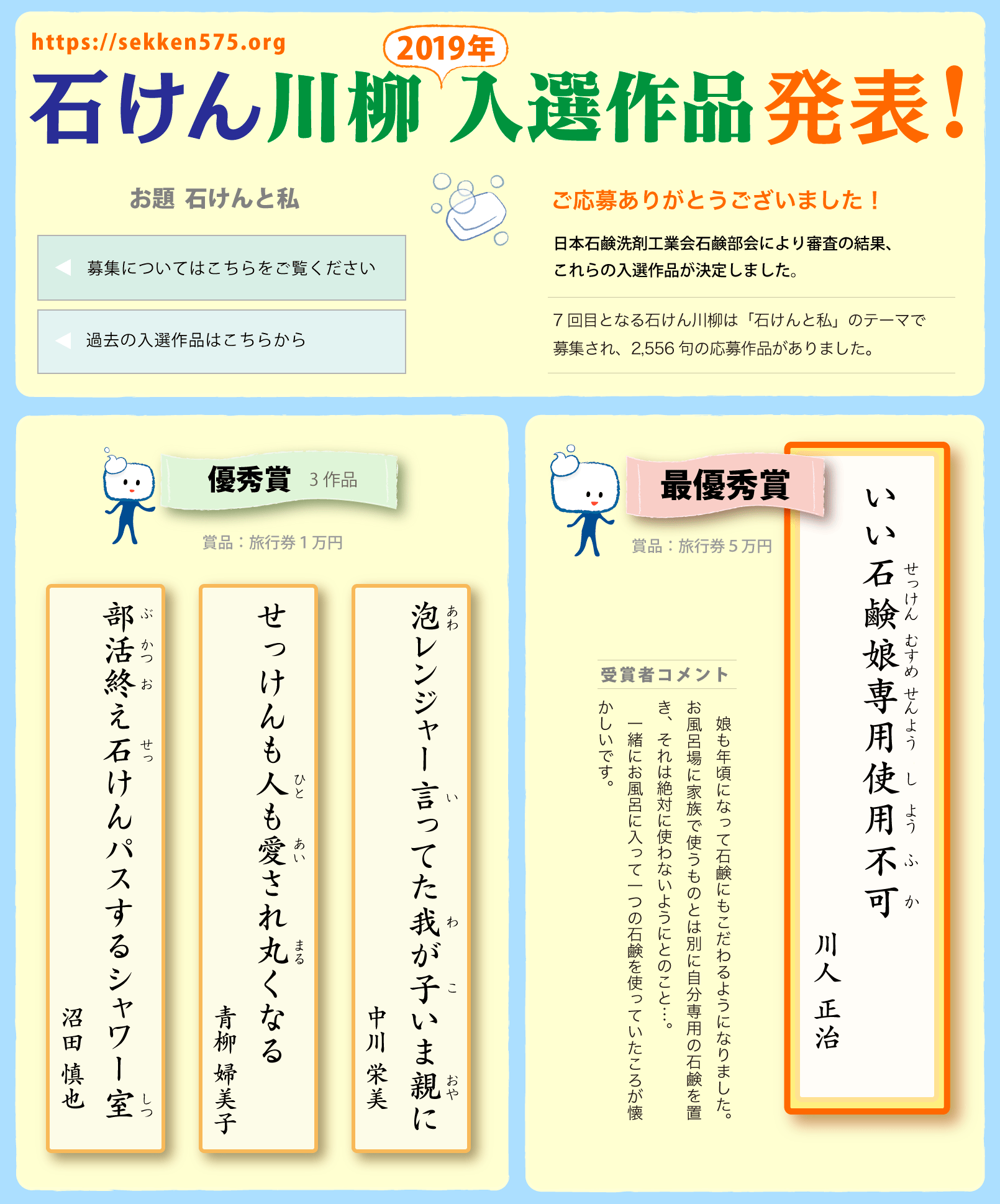 石けん川柳　2019入選作品発表！ ご応募ありがとうございました！
日本石鹸洗剤工業会石鹸部会により審査の結果、これらの入選作品が決定しました。7回目となる石けん川柳は「石けんと私」のテーマで募集され、2,556句の応募作品がありました。
　◎最優秀賞（賞品：旅行券５万円）「いい石鹸娘専用使用不可（川人 正治)」受賞者コメント　　娘も年頃になって石鹸にもこだわるようになりました。お風呂場に家族で使うものとは別に自分専用の石鹸を置き、それは絶対に使わないようにとのこと…。一緒にお風呂に入って一つの石鹸を使っていたころが懐かしいです。◎優秀賞3作品（賞品：旅行券１万円）「泡レンジャー言ってた我が子いま親に（中川 栄美)」「せっけんも人も愛され丸くなる（青柳 婦美子)」「部活終え石けんパスするシャワー室（沼田 慎也)」